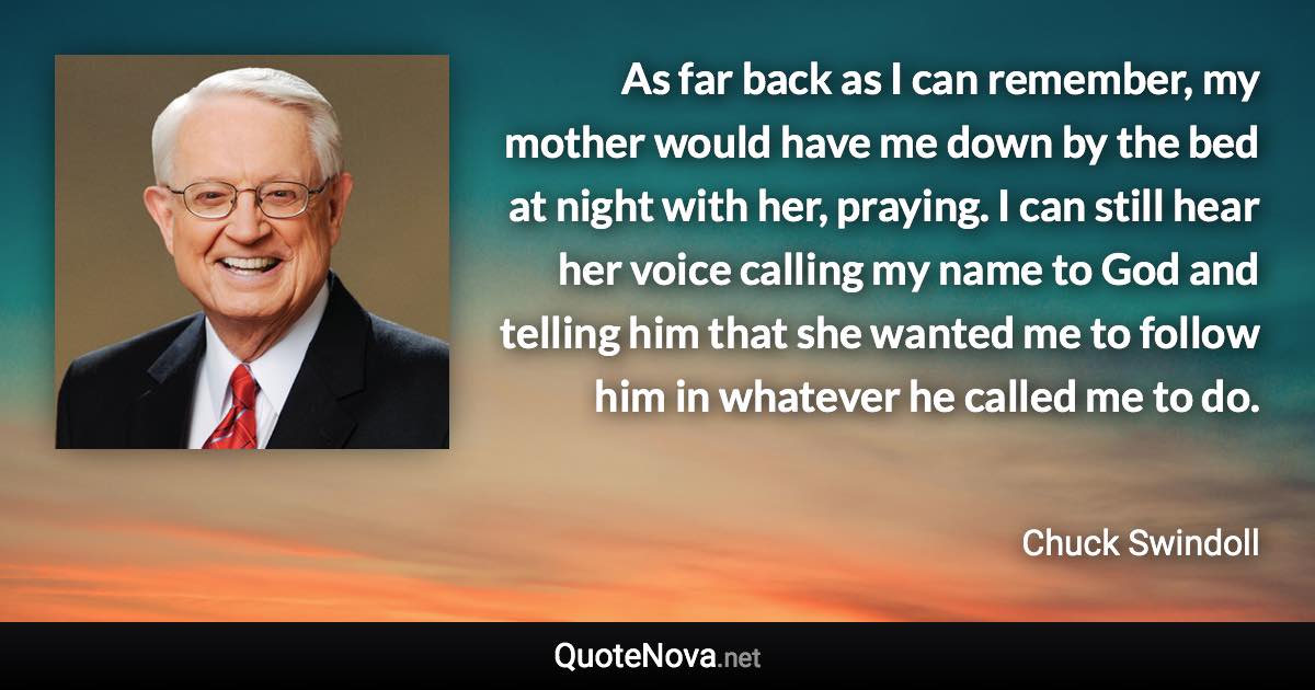 As far back as I can remember, my mother would have me down by the bed at night with her, praying. I can still hear her voice calling my name to God and telling him that she wanted me to follow him in whatever he called me to do. - Chuck Swindoll quote