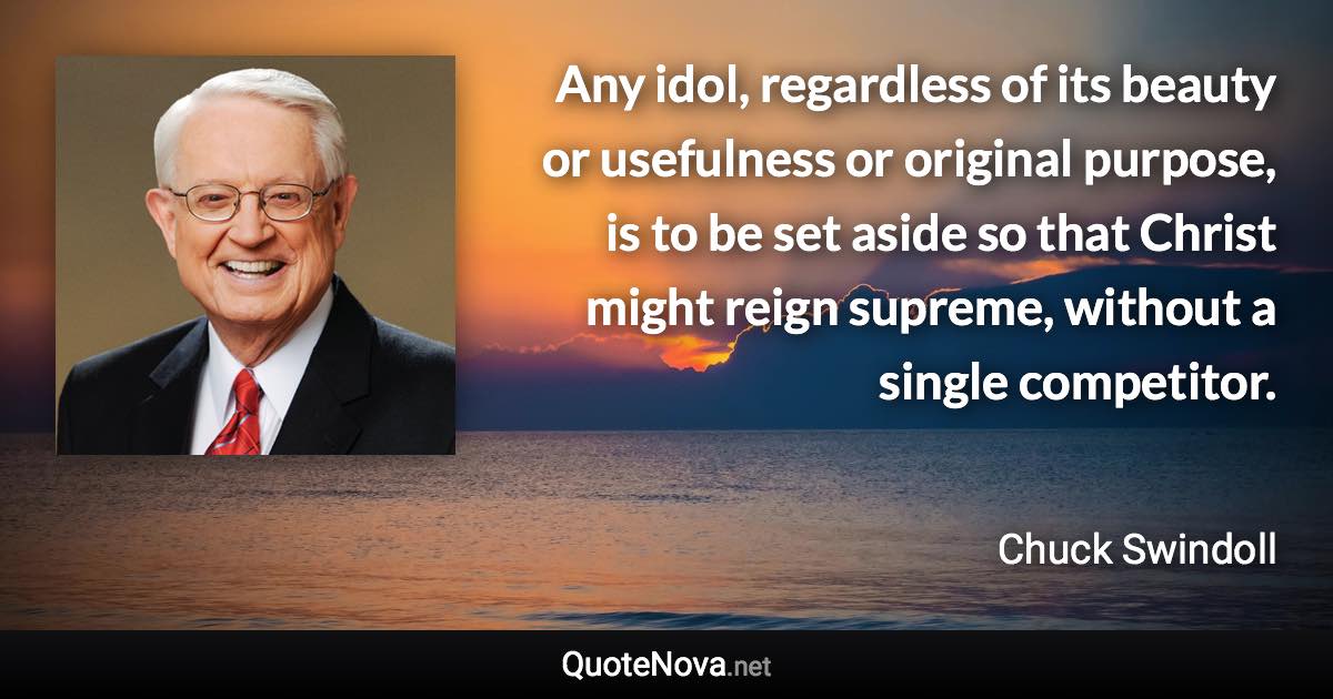 Any idol, regardless of its beauty or usefulness or original purpose, is to be set aside so that Christ might reign supreme, without a single competitor. - Chuck Swindoll quote