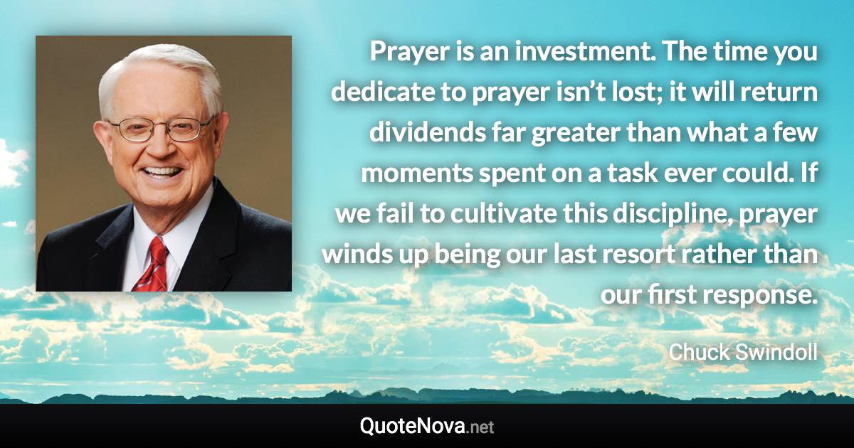 Prayer is an investment. The time you dedicate to prayer isn’t lost; it will return dividends far greater than what a few moments spent on a task ever could. If we fail to cultivate this discipline, prayer winds up being our last resort rather than our first response. - Chuck Swindoll quote