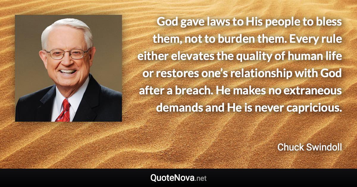 God gave laws to His people to bless them, not to burden them. Every rule either elevates the quality of human life or restores one’s relationship with God after a breach. He makes no extraneous demands and He is never capricious. - Chuck Swindoll quote