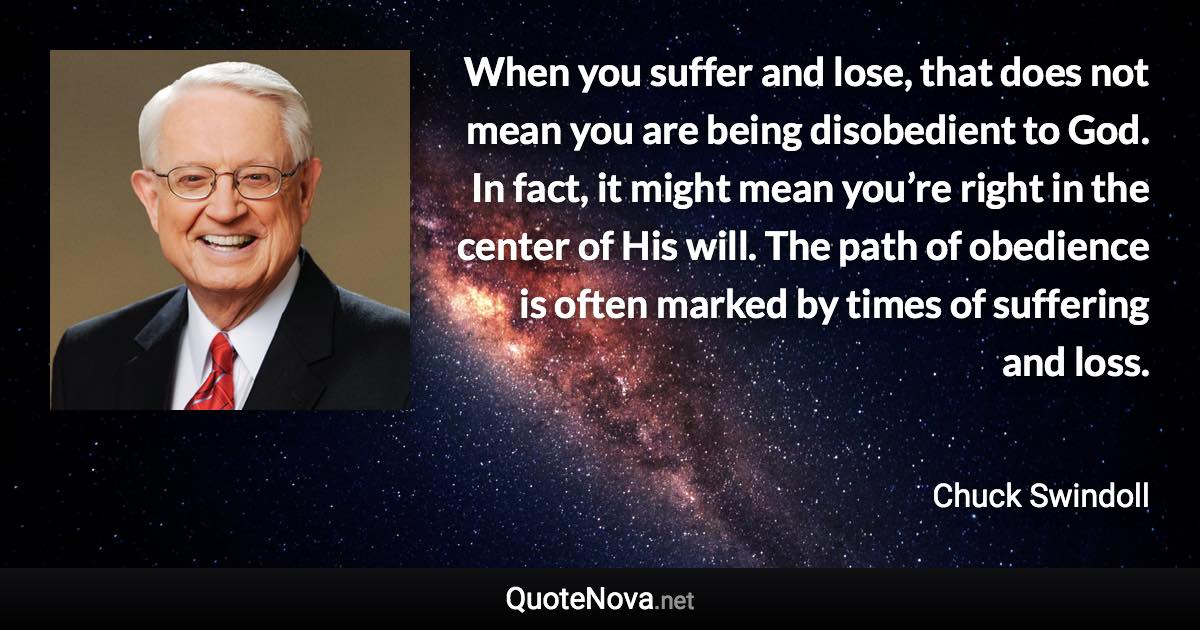 When you suffer and lose, that does not mean you are being disobedient to God. In fact, it might mean you’re right in the center of His will. The path of obedience is often marked by times of suffering and loss. - Chuck Swindoll quote