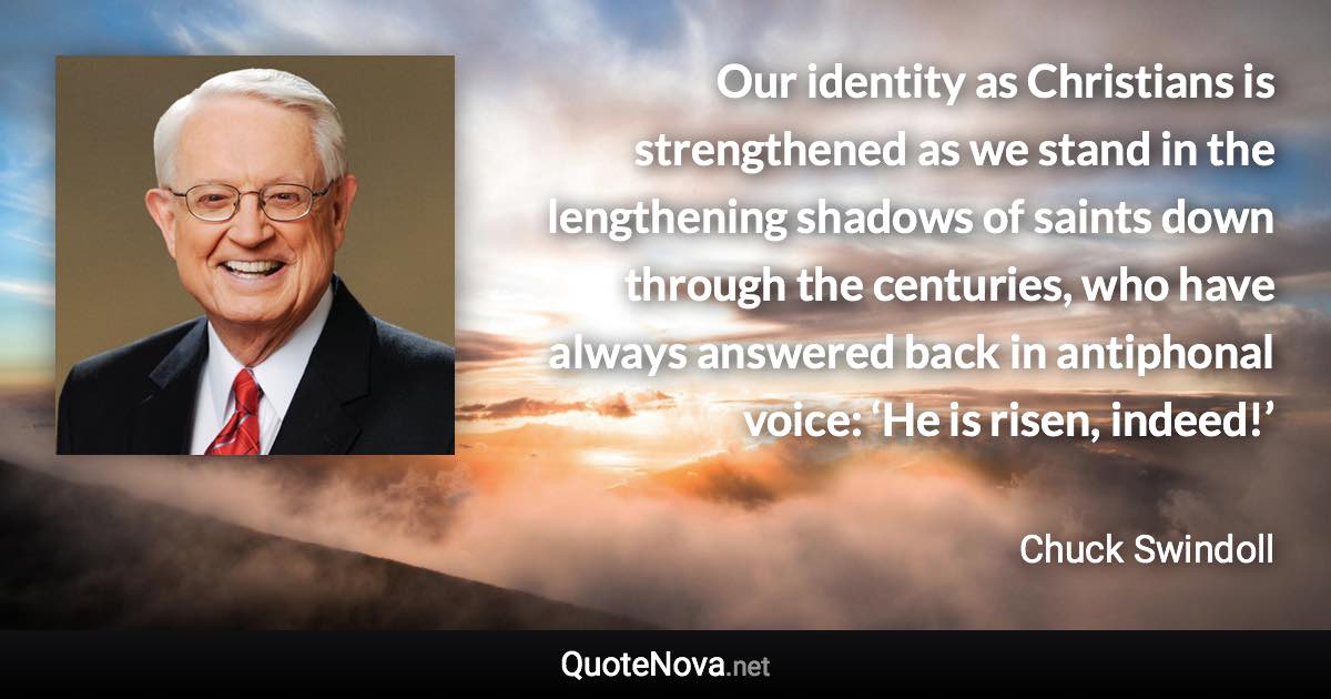 Our identity as Christians is strengthened as we stand in the lengthening shadows of saints down through the centuries, who have always answered back in antiphonal voice: ‘He is risen, indeed!’ - Chuck Swindoll quote