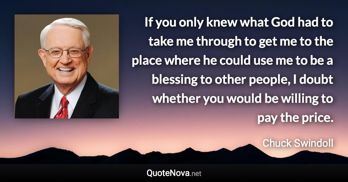 If you only knew what God had to take me through to get me to the place where he could use me to be a blessing to other people, I doubt whether you would be willing to pay the price. - Chuck Swindoll quote