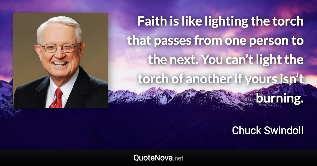 Faith is like lighting the torch that passes from one person to the next. You can’t light the torch of another if yours isn’t burning. - Chuck Swindoll quote