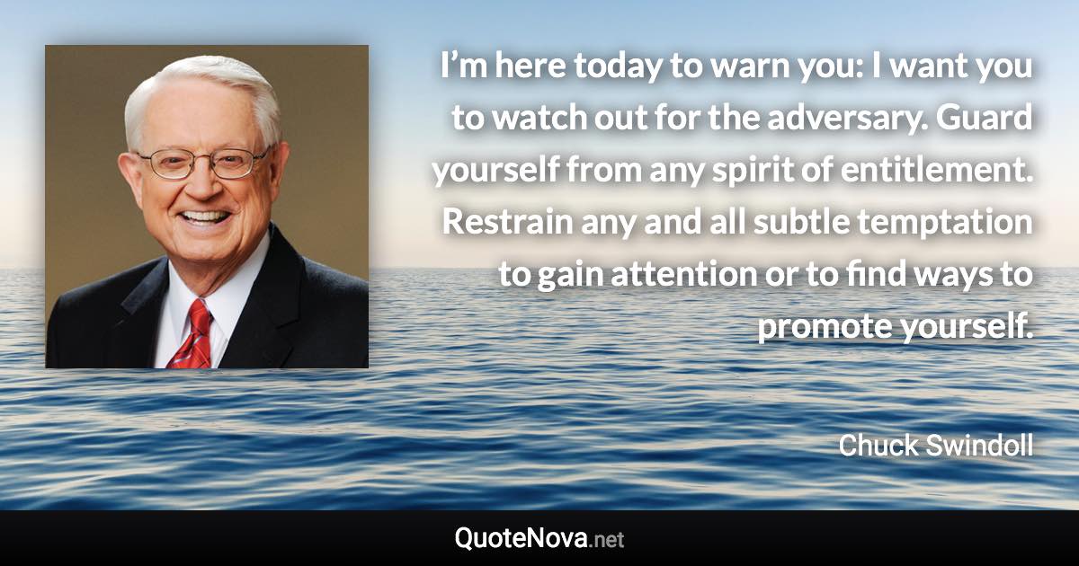 I’m here today to warn you: I want you to watch out for the adversary. Guard yourself from any spirit of entitlement. Restrain any and all subtle temptation to gain attention or to find ways to promote yourself. - Chuck Swindoll quote