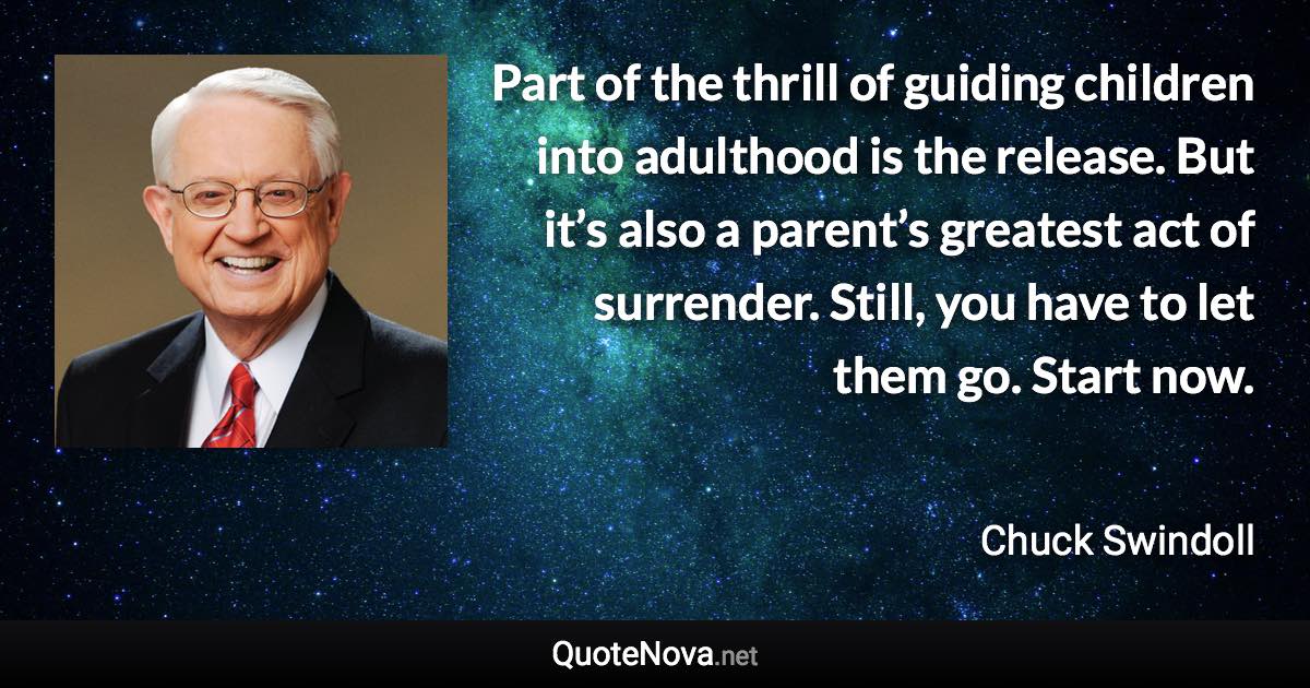 Part of the thrill of guiding children into adulthood is the release. But it’s also a parent’s greatest act of surrender. Still, you have to let them go. Start now. - Chuck Swindoll quote