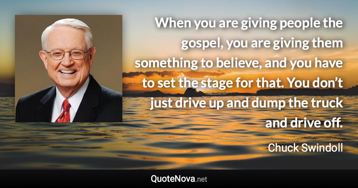 When you are giving people the gospel, you are giving them something to believe, and you have to set the stage for that. You don’t just drive up and dump the truck and drive off. - Chuck Swindoll quote