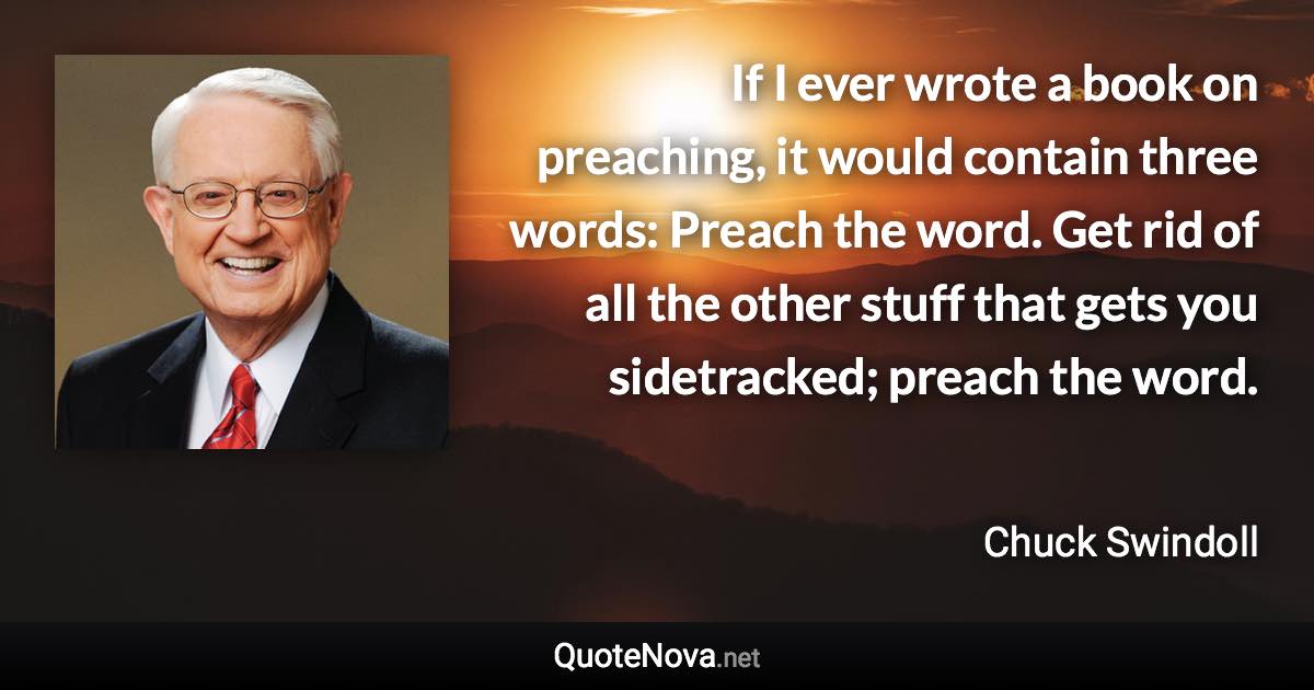 If I ever wrote a book on preaching, it would contain three words: Preach the word. Get rid of all the other stuff that gets you sidetracked; preach the word. - Chuck Swindoll quote