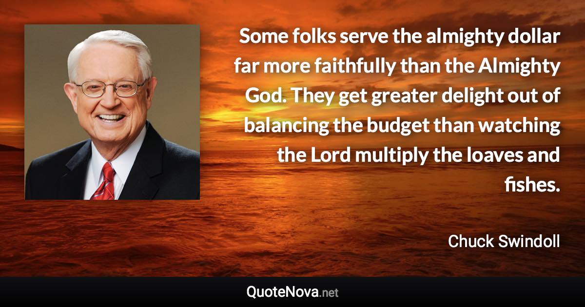 Some folks serve the almighty dollar far more faithfully than the Almighty God. They get greater delight out of balancing the budget than watching the Lord multiply the loaves and fishes. - Chuck Swindoll quote