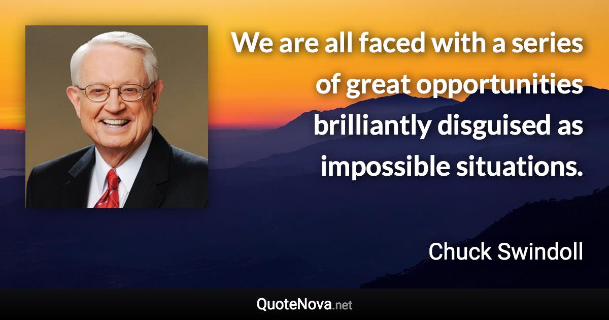 We are all faced with a series of great opportunities brilliantly disguised as impossible situations. - Chuck Swindoll quote