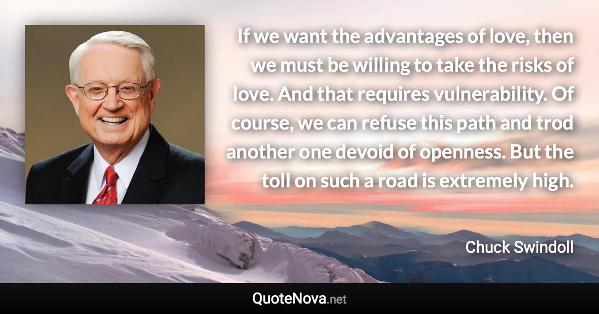 If we want the advantages of love, then we must be willing to take the risks of love. And that requires vulnerability. Of course, we can refuse this path and trod another one devoid of openness. But the toll on such a road is extremely high. - Chuck Swindoll quote