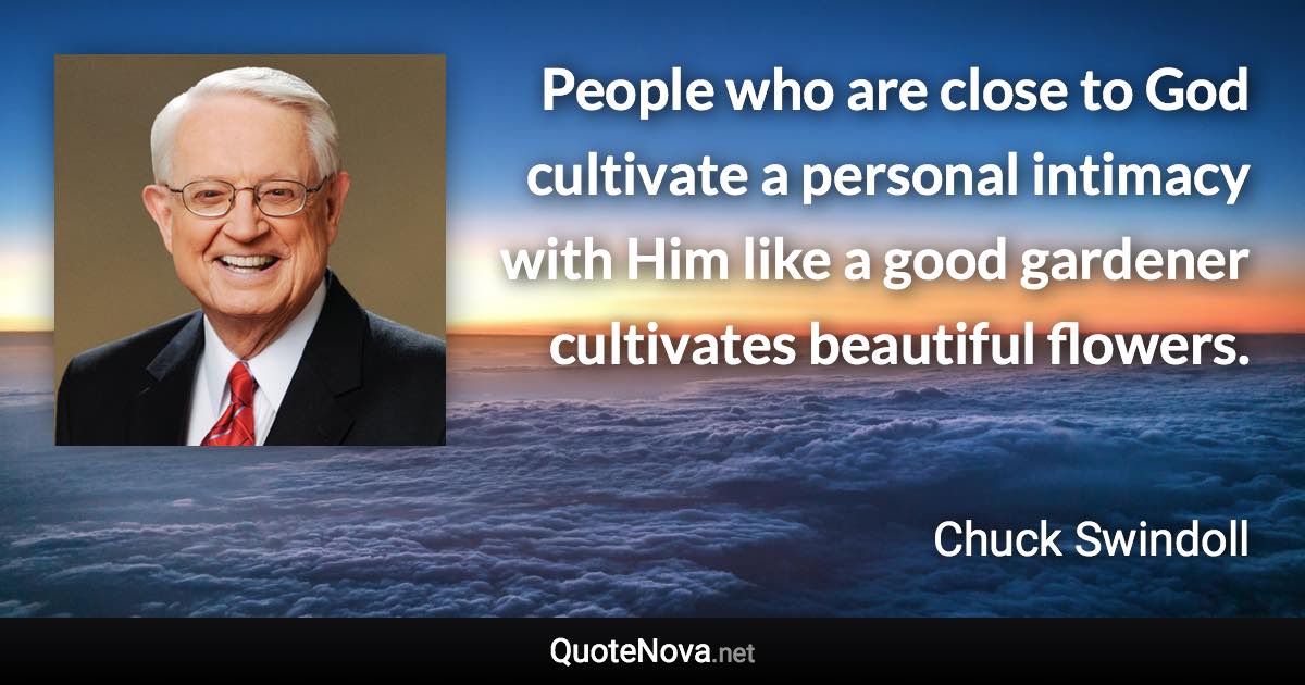 People who are close to God cultivate a personal intimacy with Him like a good gardener cultivates beautiful flowers. - Chuck Swindoll quote