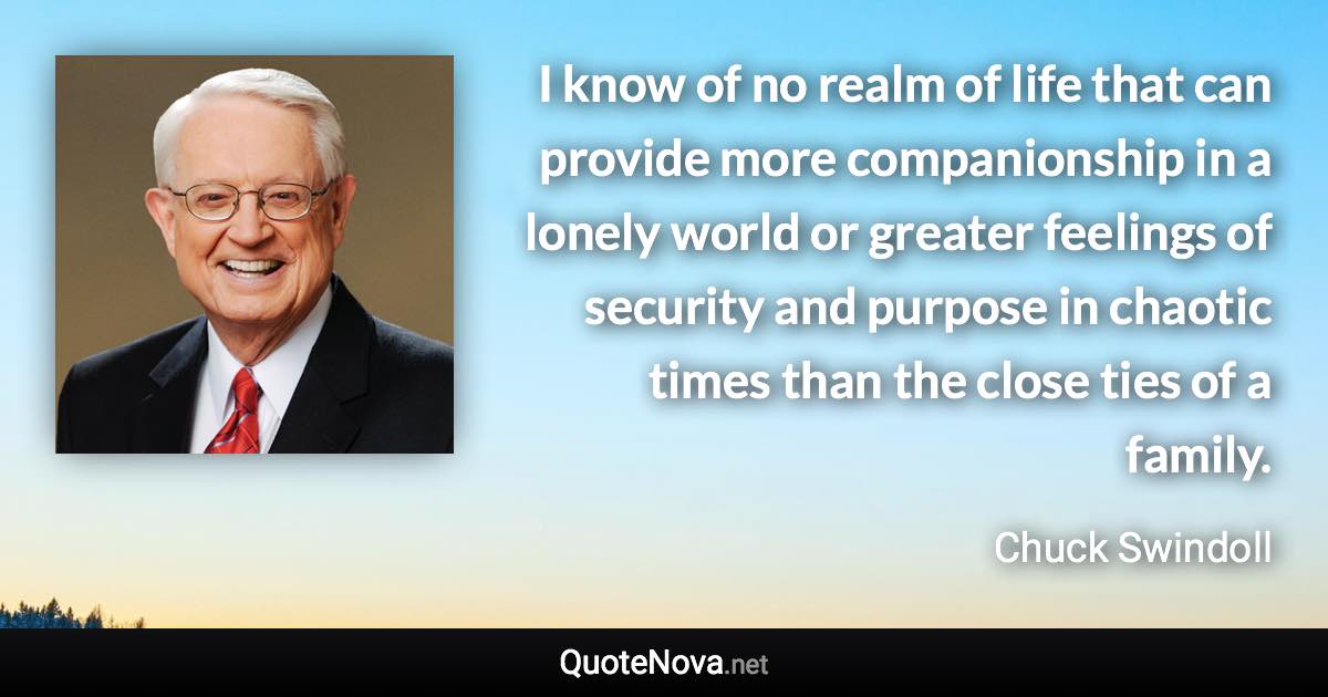 I know of no realm of life that can provide more companionship in a lonely world or greater feelings of security and purpose in chaotic times than the close ties of a family. - Chuck Swindoll quote