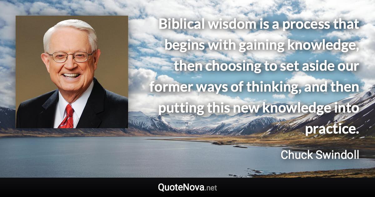 Biblical wisdom is a process that begins with gaining knowledge, then choosing to set aside our former ways of thinking, and then putting this new knowledge into practice. - Chuck Swindoll quote