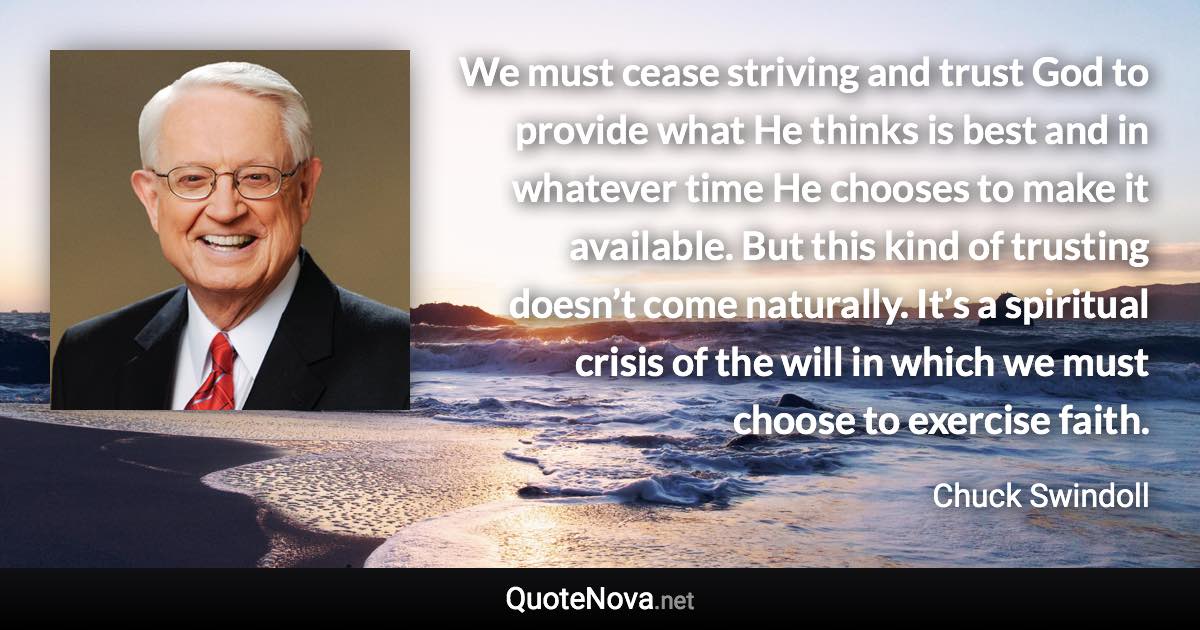 We must cease striving and trust God to provide what He thinks is best and in whatever time He chooses to make it available. But this kind of trusting doesn’t come naturally. It’s a spiritual crisis of the will in which we must choose to exercise faith. - Chuck Swindoll quote