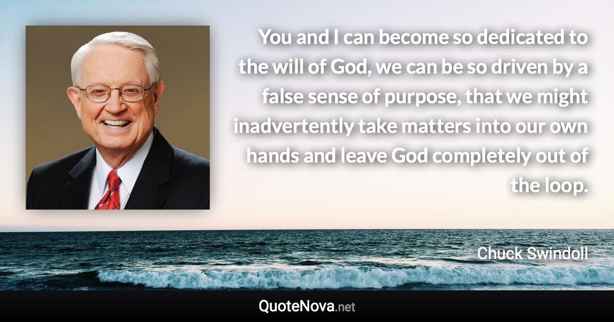 You and I can become so dedicated to the will of God, we can be so driven by a false sense of purpose, that we might inadvertently take matters into our own hands and leave God completely out of the loop. - Chuck Swindoll quote