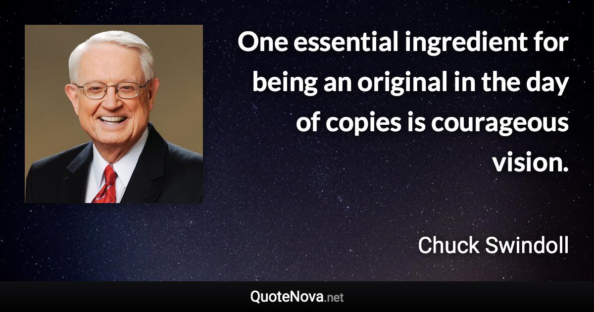 One essential ingredient for being an original in the day of copies is courageous vision. - Chuck Swindoll quote