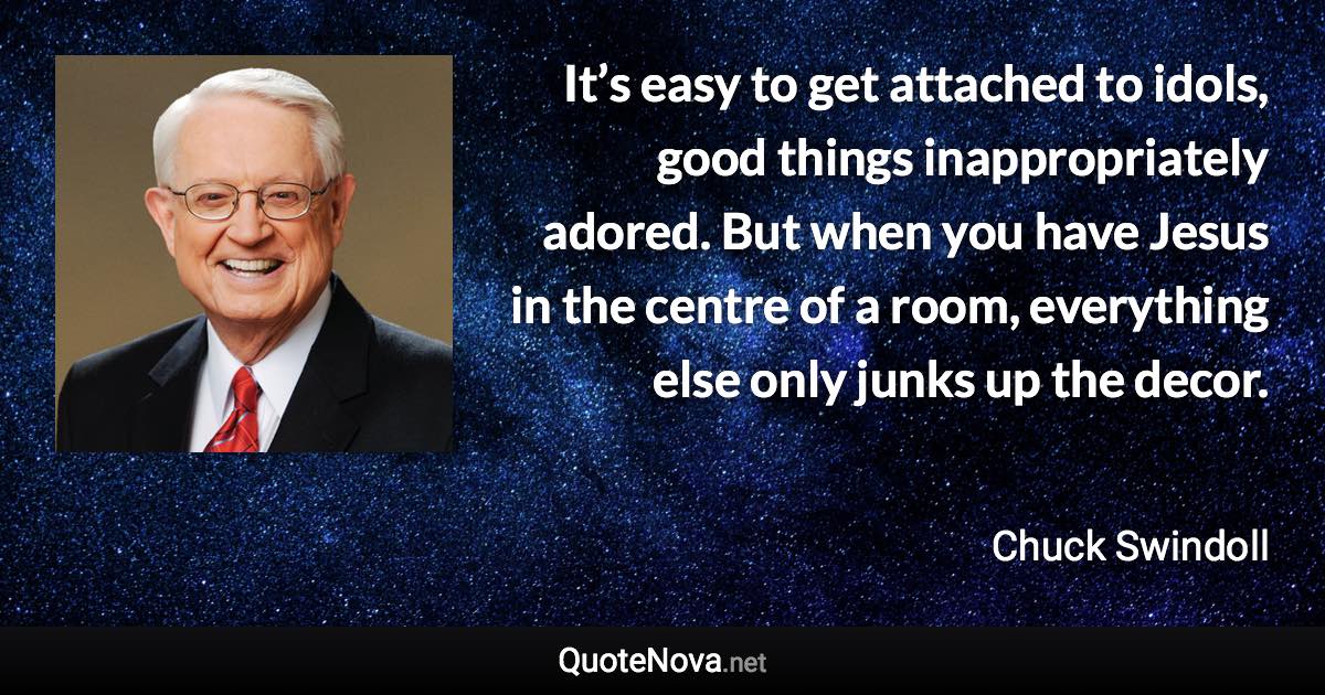 It’s easy to get attached to idols, good things inappropriately adored. But when you have Jesus in the centre of a room, everything else only junks up the decor. - Chuck Swindoll quote