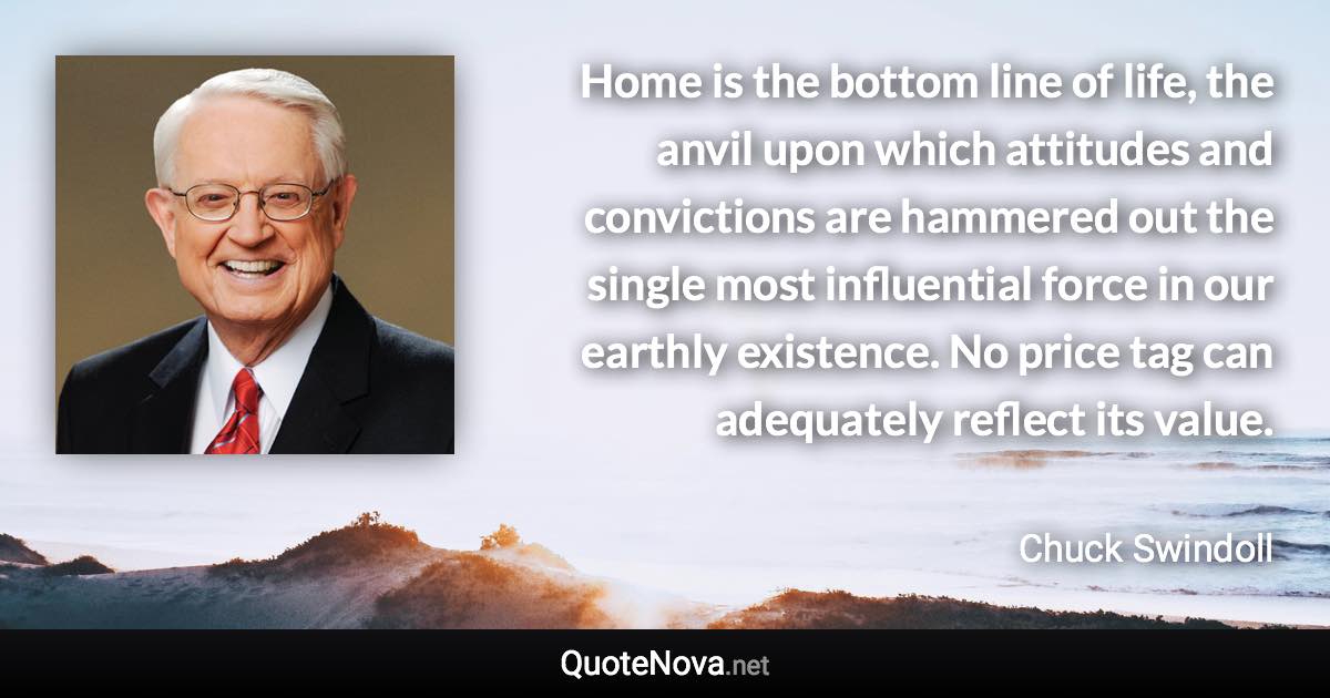 Home is the bottom line of life, the anvil upon which attitudes and convictions are hammered out the single most influential force in our earthly existence. No price tag can adequately reflect its value. - Chuck Swindoll quote