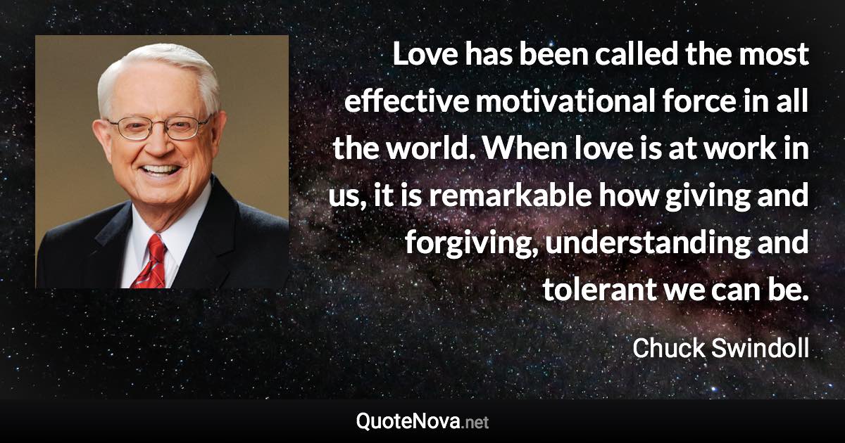 Love has been called the most effective motivational force in all the world. When love is at work in us, it is remarkable how giving and forgiving, understanding and tolerant we can be. - Chuck Swindoll quote