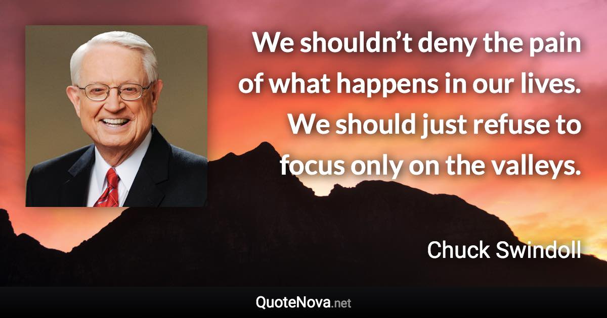 We shouldn’t deny the pain of what happens in our lives. We should just refuse to focus only on the valleys. - Chuck Swindoll quote