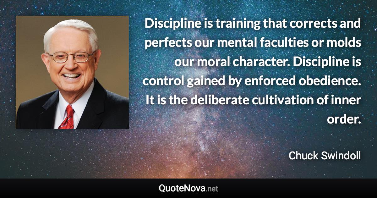 Discipline is training that corrects and perfects our mental faculties or molds our moral character. Discipline is control gained by enforced obedience. It is the deliberate cultivation of inner order. - Chuck Swindoll quote