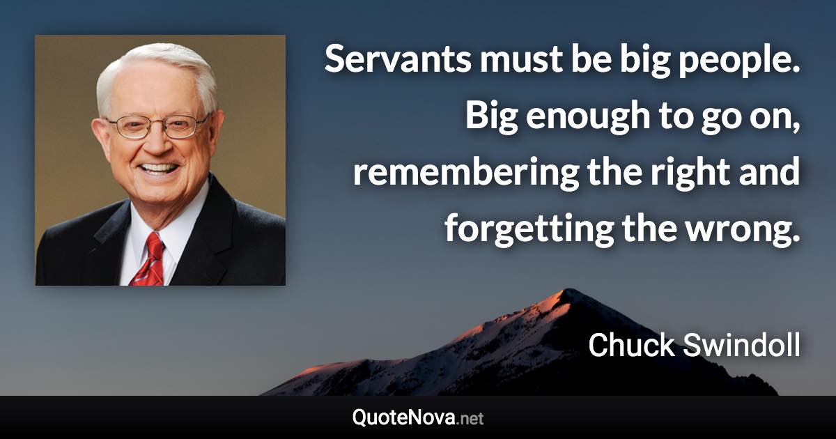 Servants must be big people. Big enough to go on, remembering the right and forgetting the wrong. - Chuck Swindoll quote