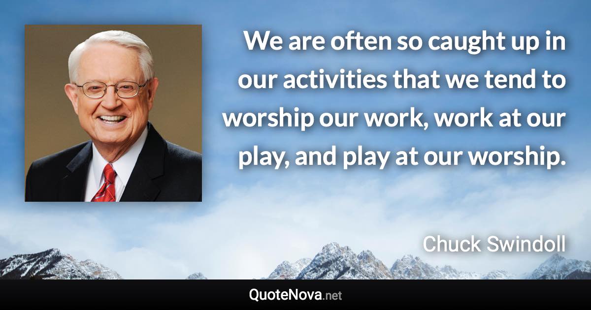 We are often so caught up in our activities that we tend to worship our work, work at our play, and play at our worship. - Chuck Swindoll quote