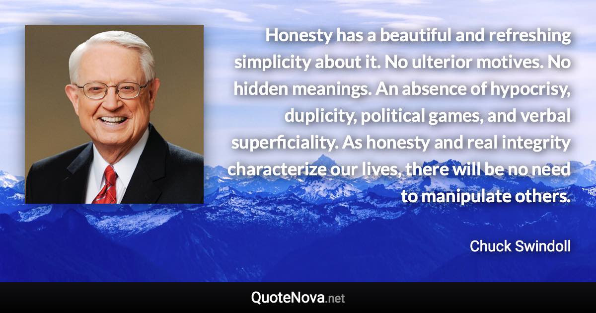 Honesty has a beautiful and refreshing simplicity about it. No ulterior motives. No hidden meanings. An absence of hypocrisy, duplicity, political games, and verbal superficiality. As honesty and real integrity characterize our lives, there will be no need to manipulate others. - Chuck Swindoll quote