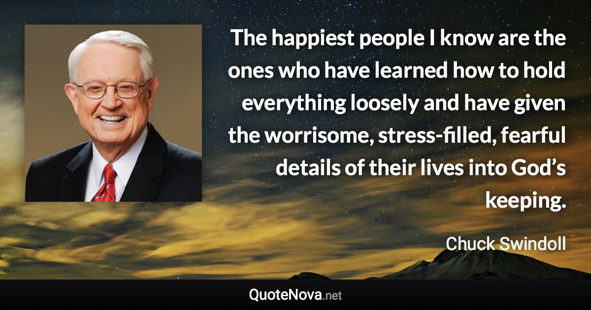 The happiest people I know are the ones who have learned how to hold everything loosely and have given the worrisome, stress-filled, fearful details of their lives into God’s keeping. - Chuck Swindoll quote