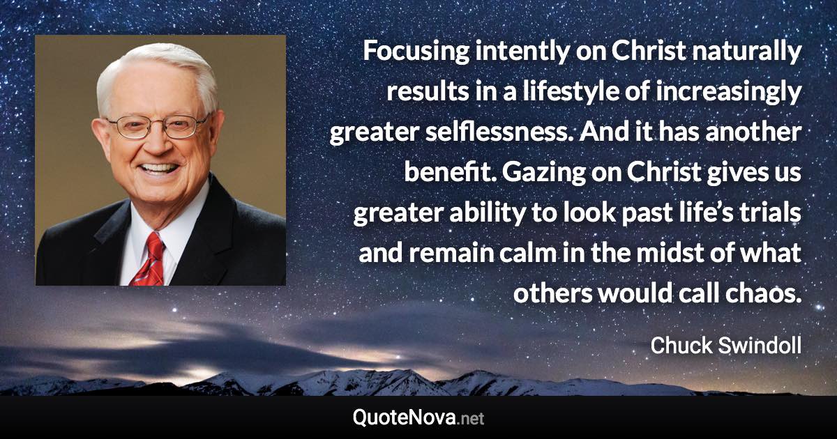 Focusing intently on Christ naturally results in a lifestyle of increasingly greater selflessness. And it has another benefit. Gazing on Christ gives us greater ability to look past life’s trials and remain calm in the midst of what others would call chaos. - Chuck Swindoll quote