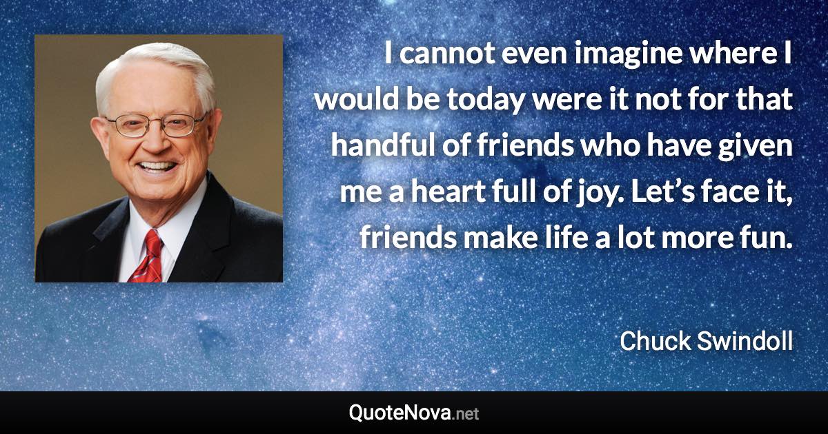 I cannot even imagine where I would be today were it not for that handful of friends who have given me a heart full of joy. Let’s face it, friends make life a lot more fun. - Chuck Swindoll quote