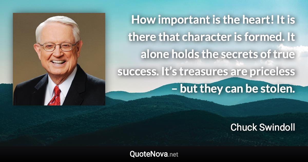 How important is the heart! It is there that character is formed. It alone holds the secrets of true success. It’s treasures are priceless – but they can be stolen. - Chuck Swindoll quote