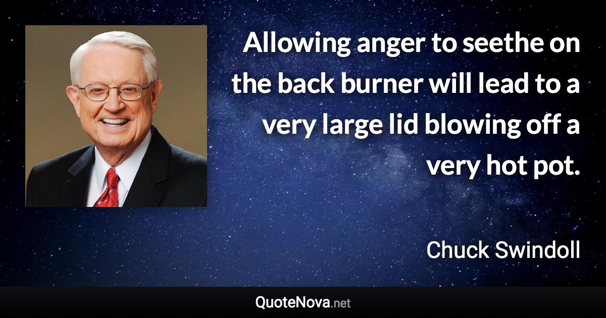 Allowing anger to seethe on the back burner will lead to a very large lid blowing off a very hot pot. - Chuck Swindoll quote