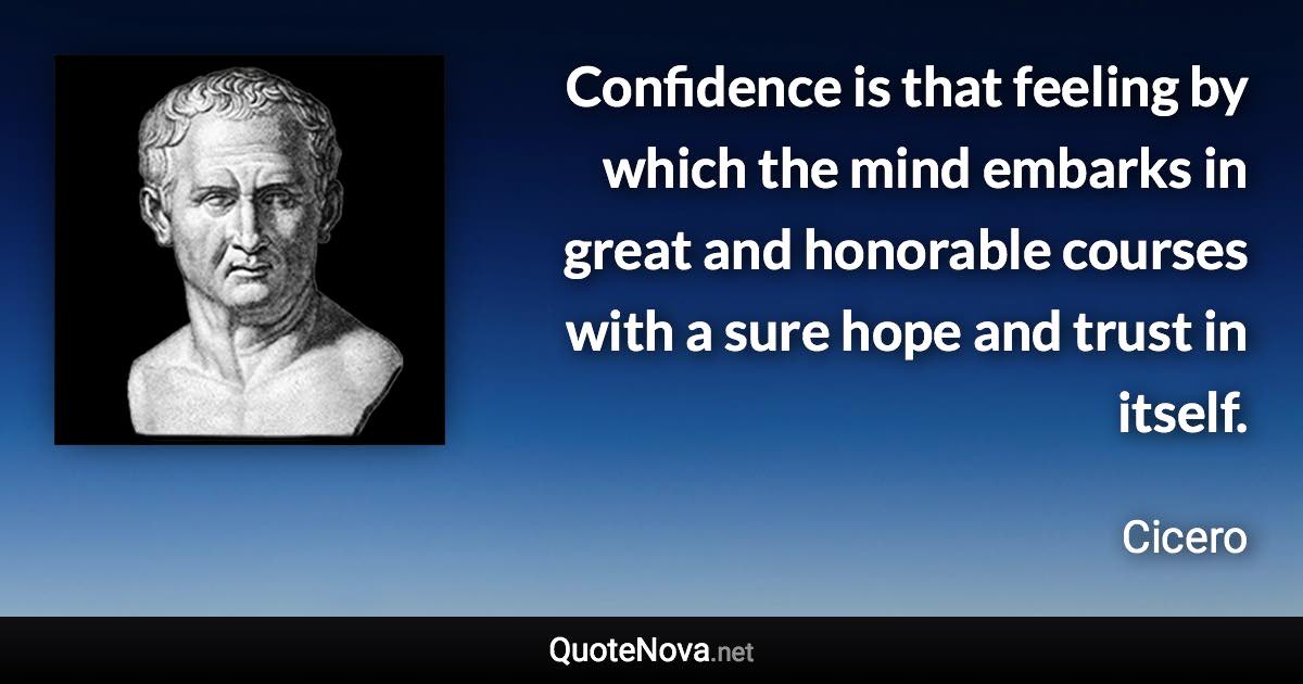 Confidence is that feeling by which the mind embarks in great and honorable courses with a sure hope and trust in itself. - Cicero quote