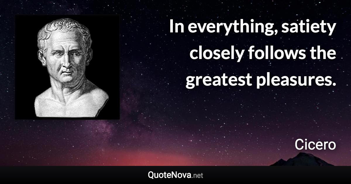 In everything, satiety closely follows the greatest pleasures. - Cicero quote