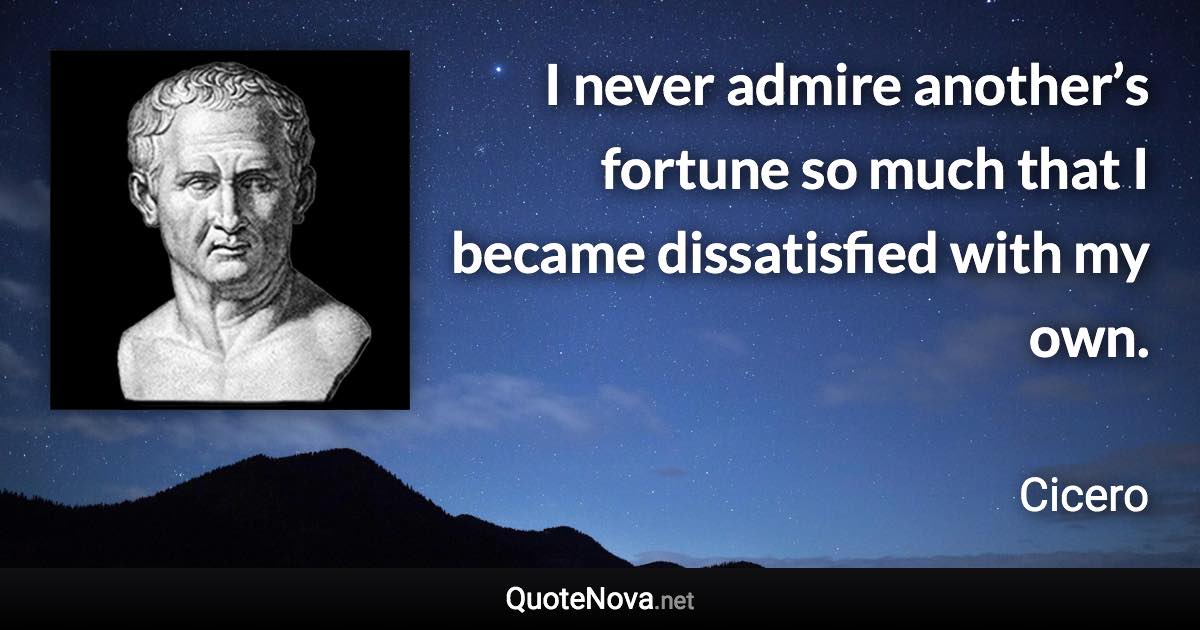 I never admire another’s fortune so much that I became dissatisfied with my own. - Cicero quote