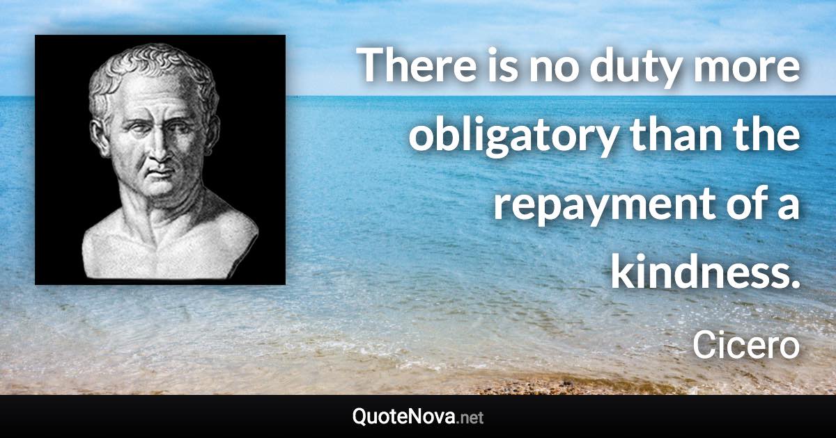 There is no duty more obligatory than the repayment of a kindness. - Cicero quote