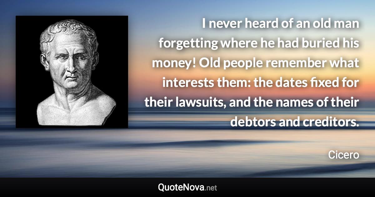 I never heard of an old man forgetting where he had buried his money! Old people remember what interests them: the dates fixed for their lawsuits, and the names of their debtors and creditors. - Cicero quote