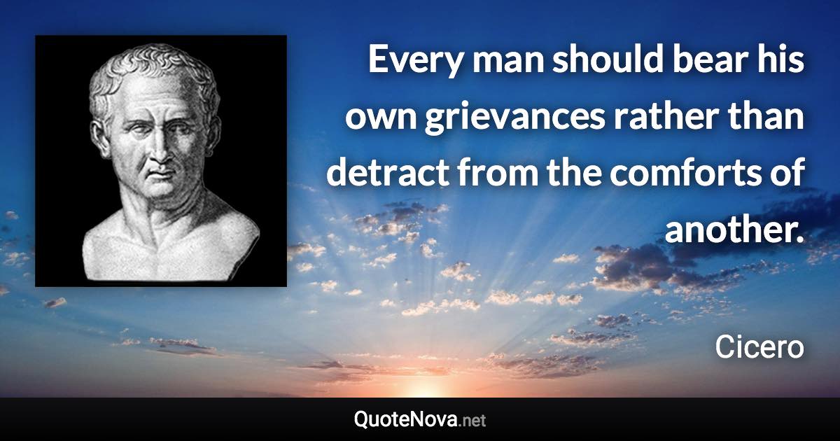 Every man should bear his own grievances rather than detract from the comforts of another. - Cicero quote