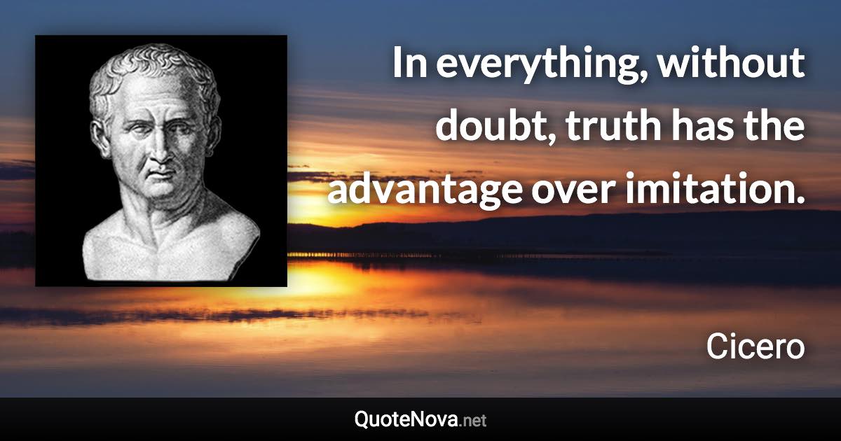 In everything, without doubt, truth has the advantage over imitation. - Cicero quote