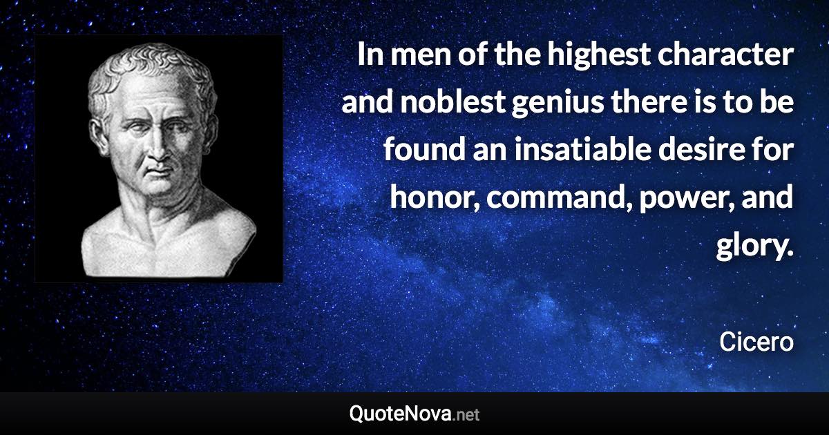 In men of the highest character and noblest genius there is to be found an insatiable desire for honor, command, power, and glory. - Cicero quote