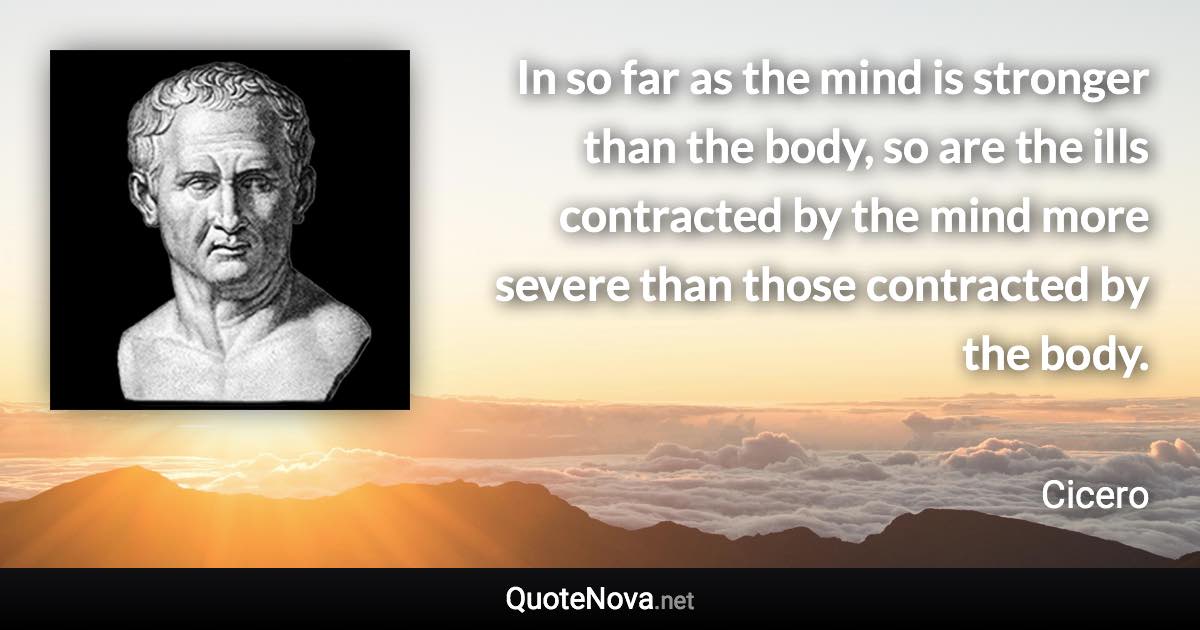 In so far as the mind is stronger than the body, so are the ills contracted by the mind more severe than those contracted by the body. - Cicero quote