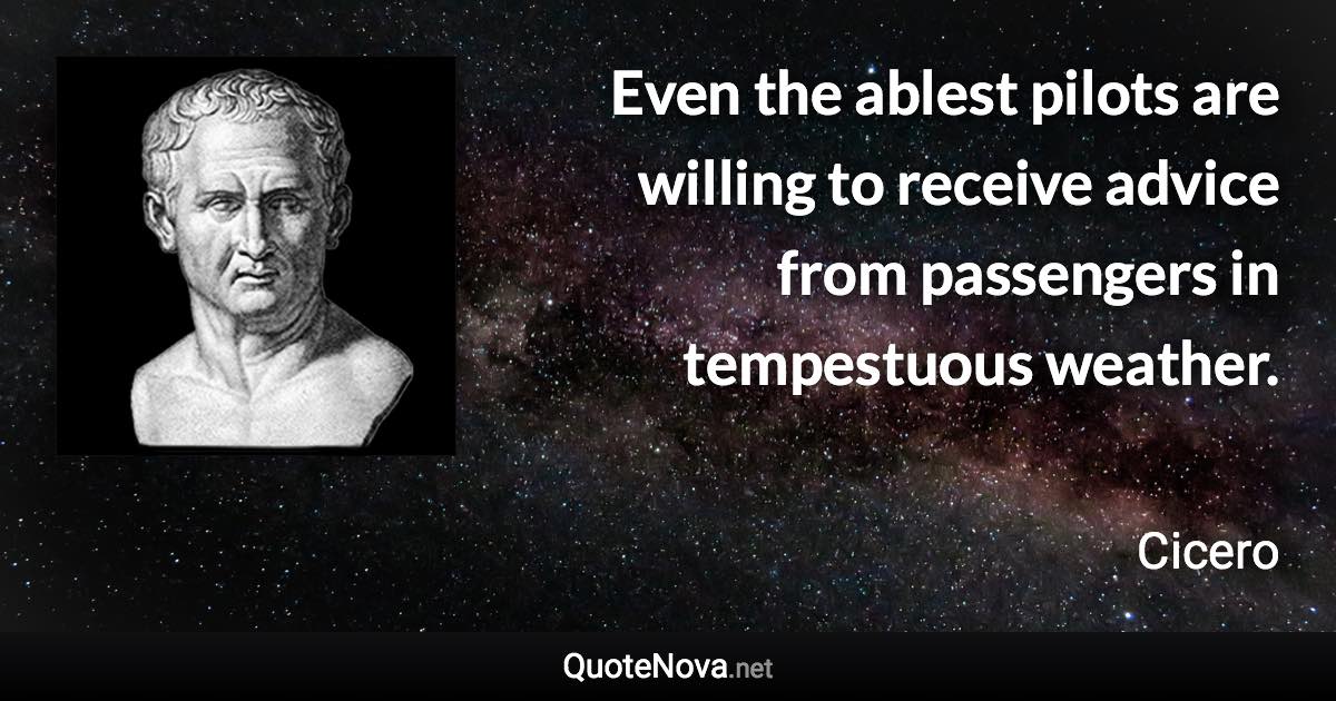 Even the ablest pilots are willing to receive advice from passengers in tempestuous weather. - Cicero quote