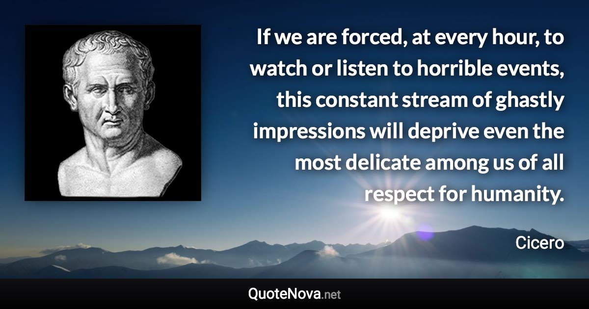 If we are forced, at every hour, to watch or listen to horrible events, this constant stream of ghastly impressions will deprive even the most delicate among us of all respect for humanity. - Cicero quote