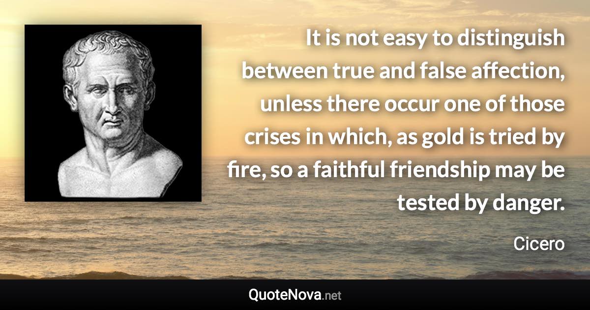 It is not easy to distinguish between true and false affection, unless there occur one of those crises in which, as gold is tried by fire, so a faithful friendship may be tested by danger. - Cicero quote