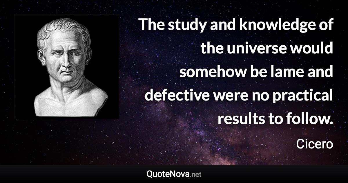 The study and knowledge of the universe would somehow be lame and defective were no practical results to follow. - Cicero quote