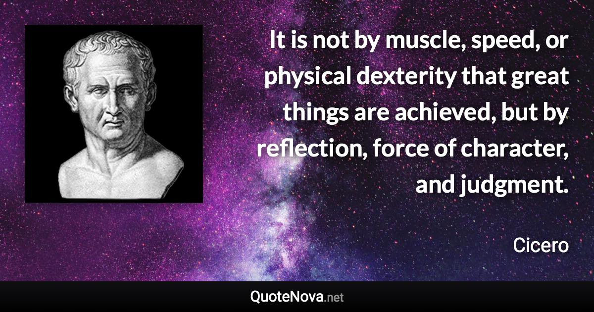 It is not by muscle, speed, or physical dexterity that great things are achieved, but by reflection, force of character, and judgment. - Cicero quote