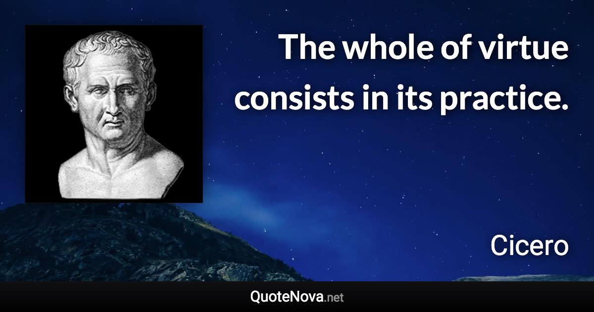 The whole of virtue consists in its practice. - Cicero quote