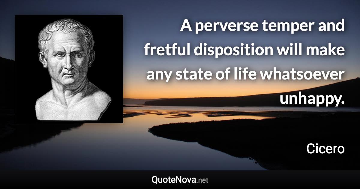 A perverse temper and fretful disposition will make any state of life whatsoever unhappy. - Cicero quote